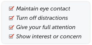 Maintain eye contact. Turn off distractions. Give your full attention. Show interest or concern.